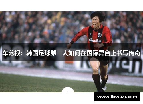 车范根：韩国足球第一人如何在国际舞台上书写传奇