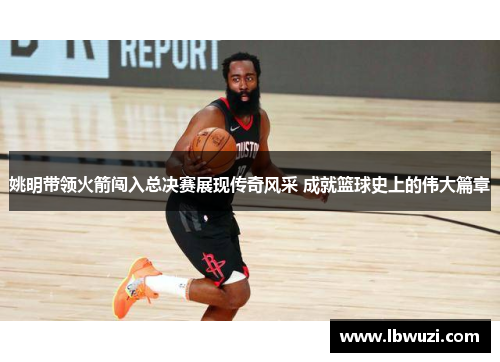 姚明带领火箭闯入总决赛展现传奇风采 成就篮球史上的伟大篇章