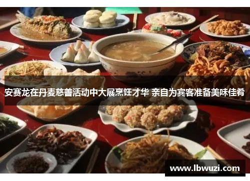 安赛龙在丹麦慈善活动中大展烹饪才华 亲自为宾客准备美味佳肴
