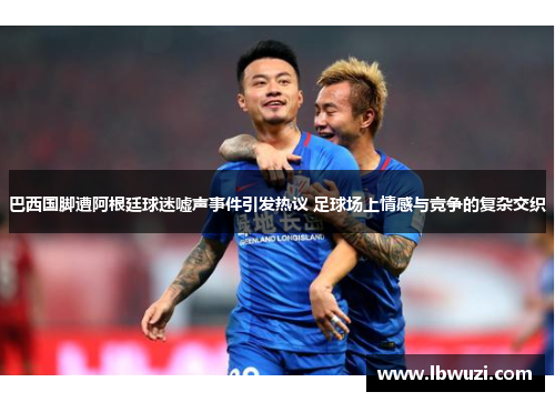 巴西国脚遭阿根廷球迷嘘声事件引发热议 足球场上情感与竞争的复杂交织
