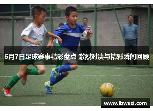 6月7日足球赛事精彩盘点 激烈对决与精彩瞬间回顾