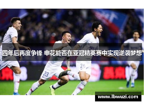 四年后再度争锋 申花能否在亚冠精英赛中实现逆袭梦想